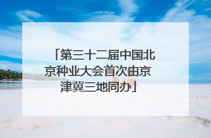 第三十二届中国北京种业大会首次由京津冀三地同办